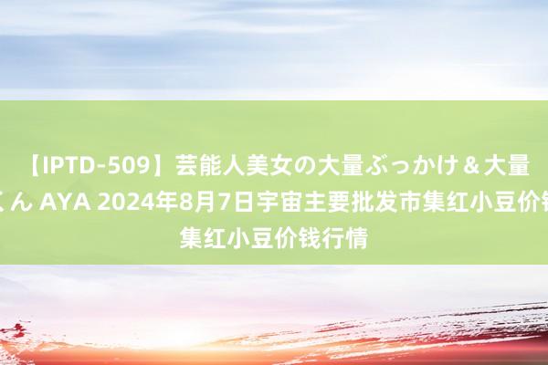 【IPTD-509】芸能人美女の大量ぶっかけ&大量ごっくん AYA 2024年8月7日宇宙主要批发市集红小豆价钱行情
