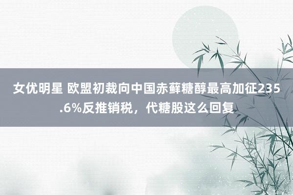 女优明星 欧盟初裁向中国赤藓糖醇最高加征235.6%反推销税，代糖股这么回复