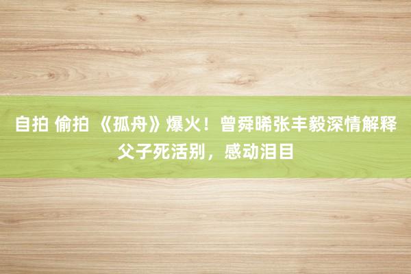 自拍 偷拍 《孤舟》爆火！曾舜晞张丰毅深情解释父子死活别，感动泪目