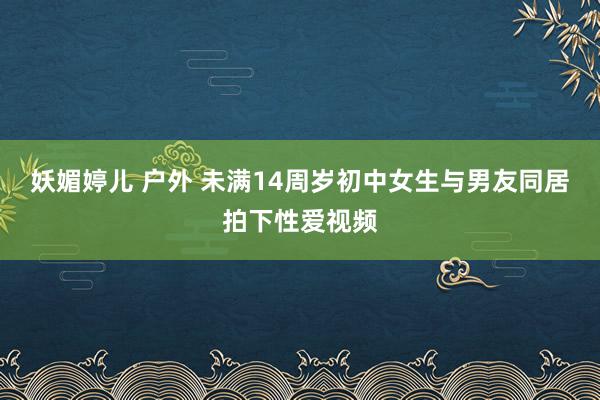 妖媚婷儿 户外 未满14周岁初中女生与男友同居拍下性爱视频