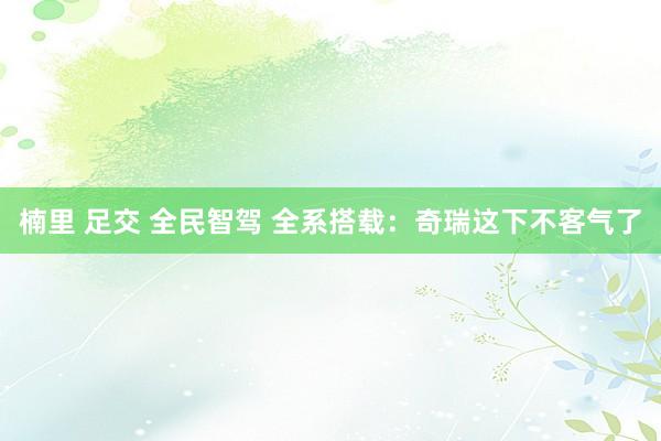 楠里 足交 全民智驾 全系搭载：奇瑞这下不客气了