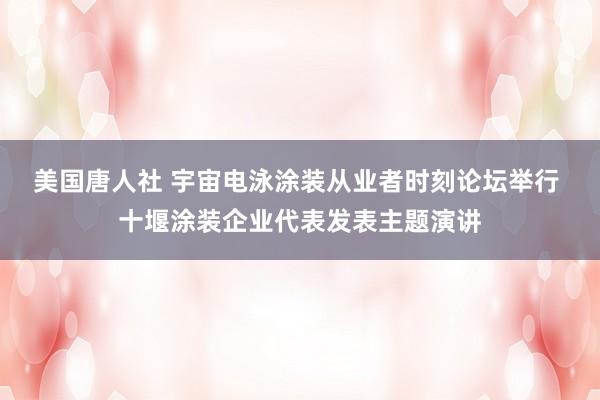 美国唐人社 宇宙电泳涂装从业者时刻论坛举行 十堰涂装企业代表发表主题演讲