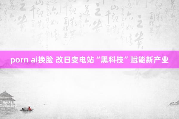 porn ai换脸 改日变电站“黑科技”赋能新产业