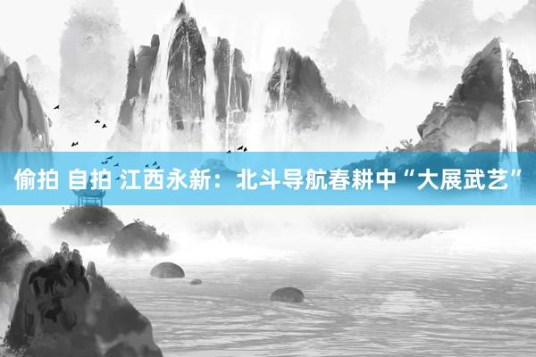 偷拍 自拍 江西永新：北斗导航春耕中“大展武艺”
