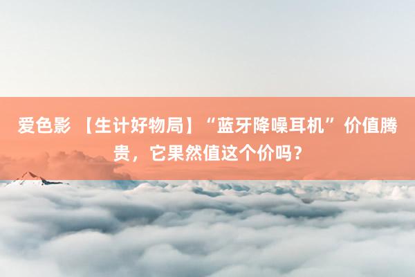 爱色影 【生计好物局】“蓝牙降噪耳机” 价值腾贵，它果然值这个价吗？