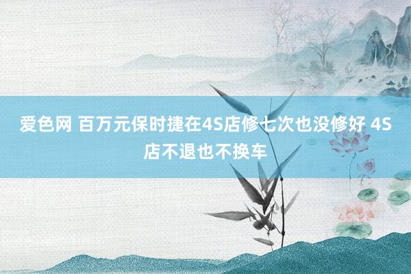 爱色网 百万元保时捷在4S店修七次也没修好 4S店不退也不换车