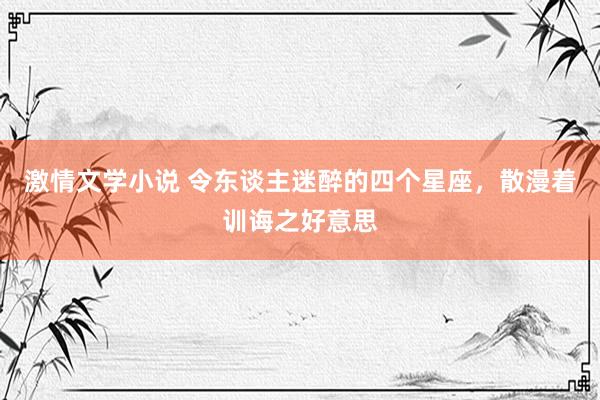 激情文学小说 令东谈主迷醉的四个星座，散漫着训诲之好意思