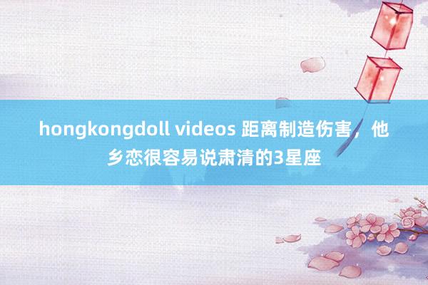 hongkongdoll videos 距离制造伤害，他乡恋很容易说肃清的3星座