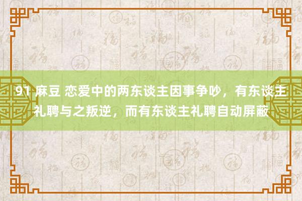 91 麻豆 恋爱中的两东谈主因事争吵，有东谈主礼聘与之叛逆，而有东谈主礼聘自动屏蔽