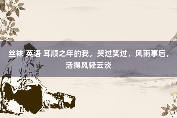 丝袜 英语 耳顺之年的我，哭过笑过，风雨事后，活得风轻云淡
