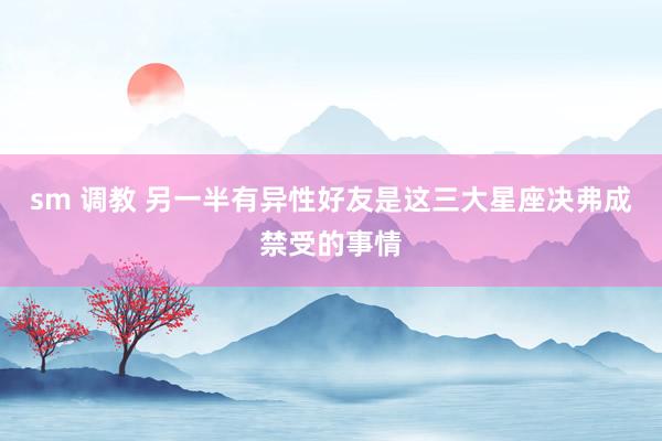 sm 调教 另一半有异性好友是这三大星座决弗成禁受的事情