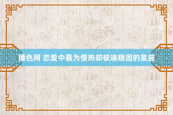 播色网 恋爱中最为慢热却极端稳固的星座