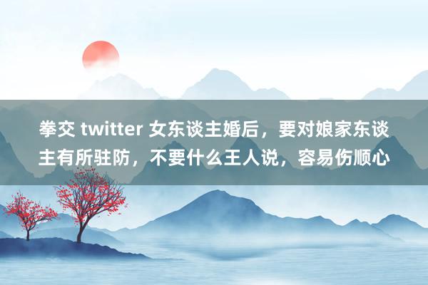 拳交 twitter 女东谈主婚后，要对娘家东谈主有所驻防，不要什么王人说，容易伤顺心