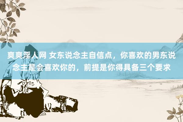 爽爽淫人网 女东说念主自信点，你喜欢的男东说念主是会喜欢你的，前提是你得具备三个要求
