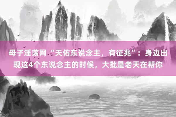 母子淫荡网 “天佑东说念主，有征兆”：身边出现这4个东说念主的时候，大批是老天在帮你