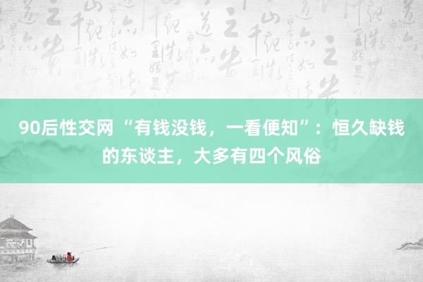 90后性交网 “有钱没钱，一看便知”：恒久缺钱的东谈主，大多有四个风俗