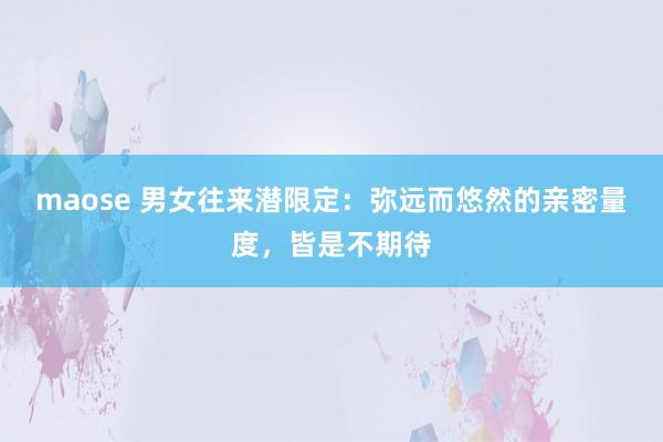 maose 男女往来潜限定：弥远而悠然的亲密量度，皆是不期待