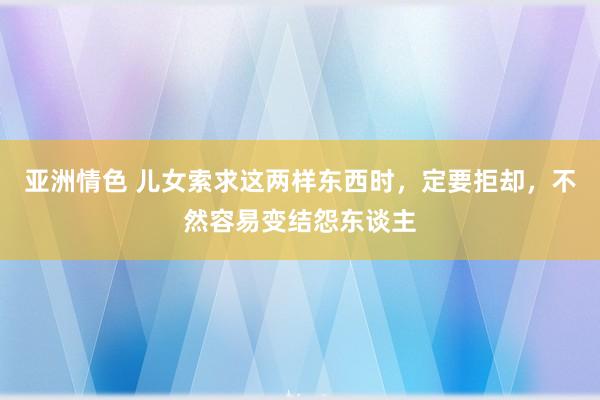 亚洲情色 儿女索求这两样东西时，定要拒却，不然容易变结怨东谈主
