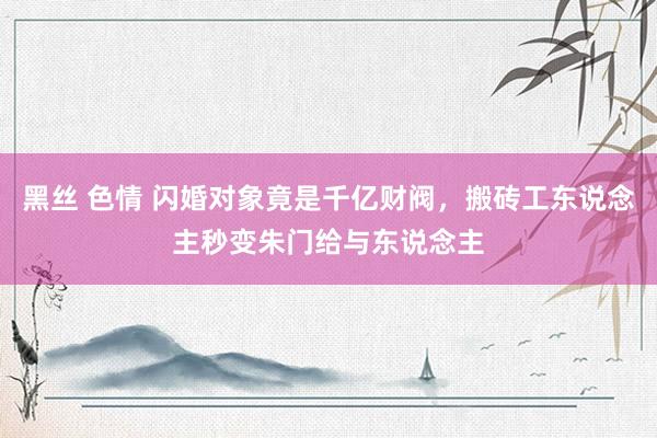 黑丝 色情 闪婚对象竟是千亿财阀，搬砖工东说念主秒变朱门给与东说念主