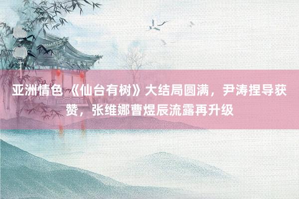 亚洲情色 《仙台有树》大结局圆满，尹涛捏导获赞，张维娜曹煜辰流露再升级
