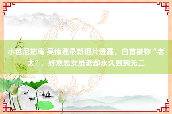 小色尼姑庵 吴倩莲最新相片透露，白首被称“老太”，好意思女虽老却永久独到无二