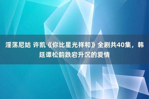 淫荡尼姑 许凯《你比星光祥和》全剧共40集，韩廷谭松韵跌宕升沉的爱情