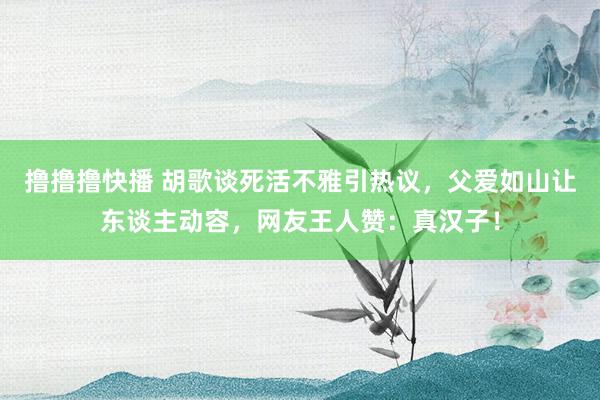 撸撸撸快播 胡歌谈死活不雅引热议，父爱如山让东谈主动容，网友王人赞：真汉子！