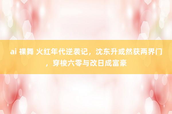 ai 裸舞 火红年代逆袭记，沈东升或然获两界门，穿梭六零与改日成富豪