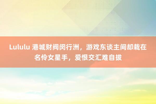 Lululu 港城财阀闵行洲，游戏东谈主间却栽在名伶女星手，爱恨交汇难自拔