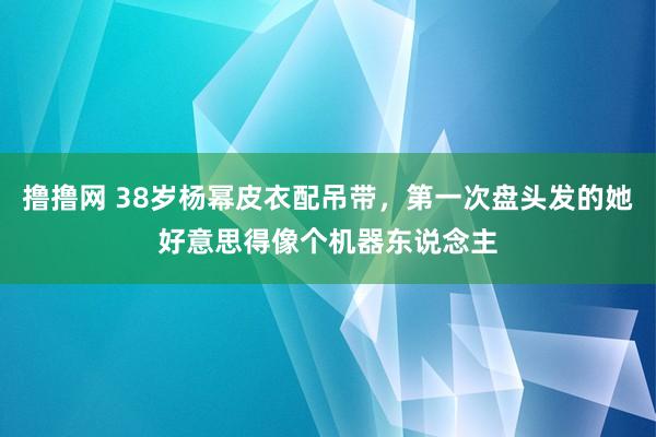 撸撸网 38岁杨幂皮衣配吊带，第一次盘头发的她好意思得像个机器东说念主