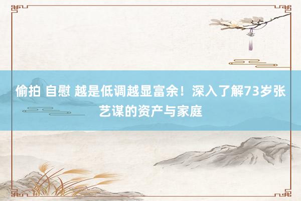 偷拍 自慰 越是低调越显富余！深入了解73岁张艺谋的资产与家庭