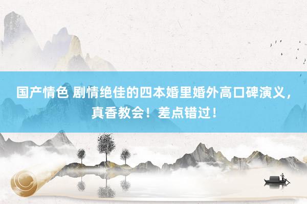 国产情色 剧情绝佳的四本婚里婚外高口碑演义，真香教会！差点错过！