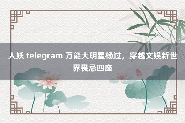 人妖 telegram 万能大明星杨过，穿越文娱新世界畏忌四座