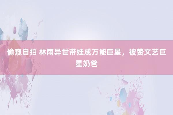 偷窥自拍 林雨异世带娃成万能巨星，被赞文艺巨星奶爸