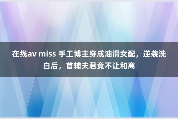 在线av miss 手工博主穿成油滑女配，逆袭洗白后，首辅夫君竟不让和离