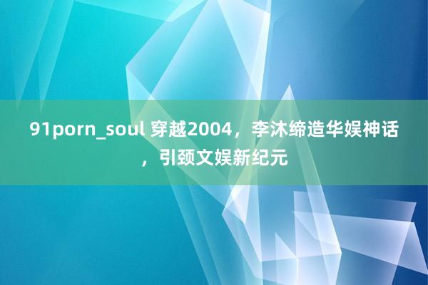 91porn_soul 穿越2004，李沐缔造华娱神话，引颈文娱新纪元
