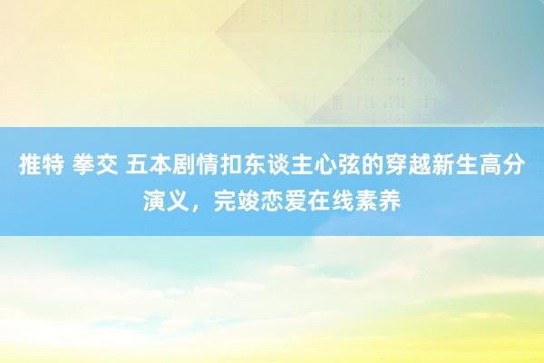 推特 拳交 五本剧情扣东谈主心弦的穿越新生高分演义，完竣恋爱在线素养