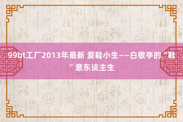 99bt工厂2013年最新 爱鞋小生——白敬亭的“鞋”意东谈主生