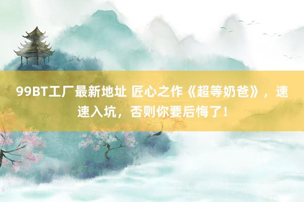 99BT工厂最新地址 匠心之作《超等奶爸》，速速入坑，否则你要后悔了！