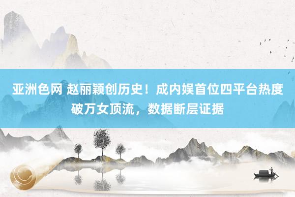 亚洲色网 赵丽颖创历史！成内娱首位四平台热度破万女顶流，数据断层证据