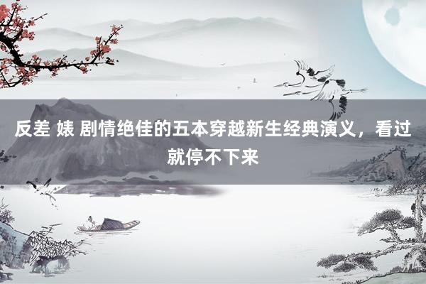 反差 婊 剧情绝佳的五本穿越新生经典演义，看过就停不下来