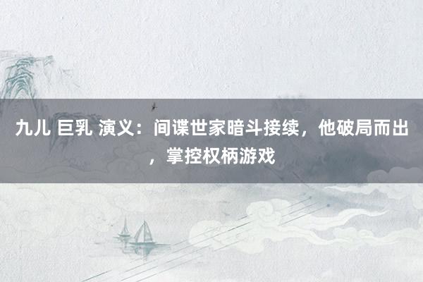 九儿 巨乳 演义：间谍世家暗斗接续，他破局而出，掌控权柄游戏