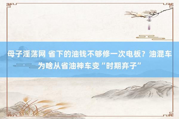 母子淫荡网 省下的油钱不够修一次电板？油混车为啥从省油神车变“时期弃子”
