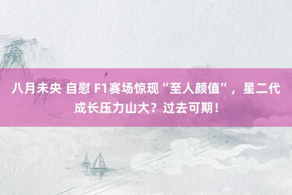 八月未央 自慰 F1赛场惊现“至人颜值”，星二代成长压力山大？过去可期！