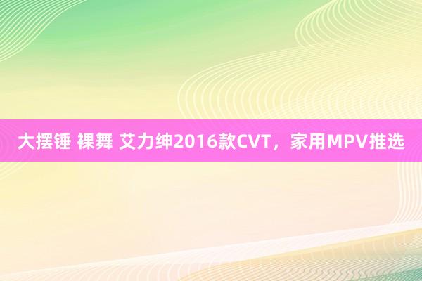 大摆锤 裸舞 艾力绅2016款CVT，家用MPV推选