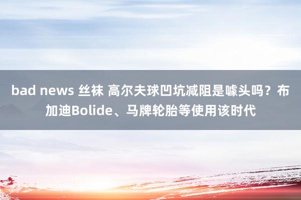 bad news 丝袜 高尔夫球凹坑减阻是噱头吗？布加迪Bolide、马牌轮胎等使用该时代