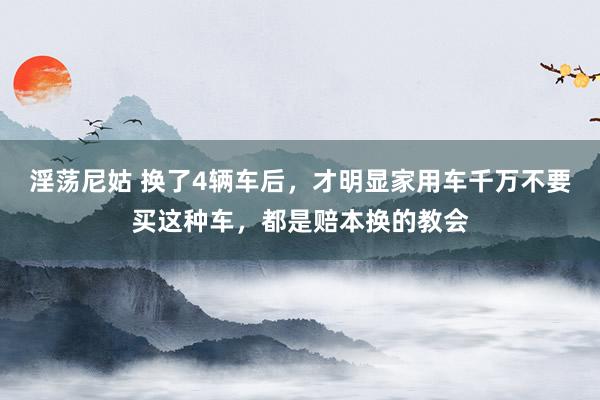 淫荡尼姑 换了4辆车后，才明显家用车千万不要买这种车，都是赔本换的教会