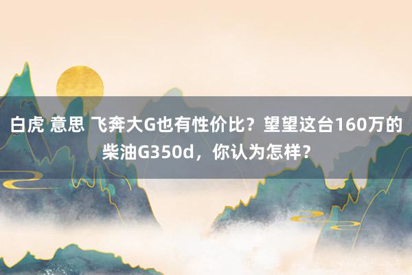 白虎 意思 飞奔大G也有性价比？望望这台160万的柴油G350d，你认为怎样？