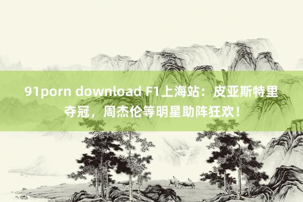 91porn download F1上海站：皮亚斯特里夺冠，周杰伦等明星助阵狂欢！