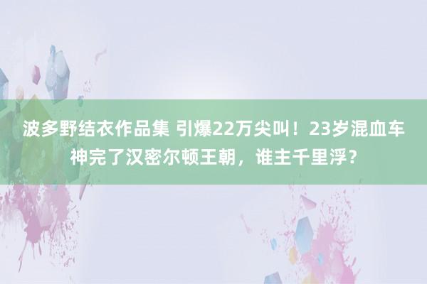 波多野结衣作品集 引爆22万尖叫！23岁混血车神完了汉密尔顿王朝，谁主千里浮？